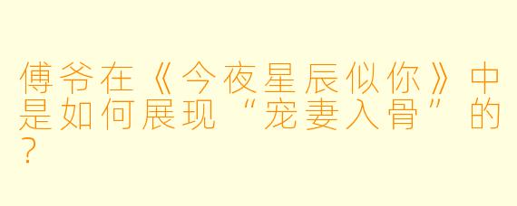 傅爷在《今夜星辰似你》中是如何展现“宠妻入骨”的？