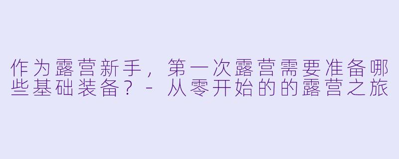 作为露营新手，第一次露营需要准备哪些基础装备？-从零开始的的露营之旅