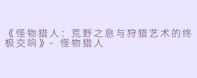 《怪物猎人：荒野之息与狩猎艺术的终极交响》-怪物猎人
