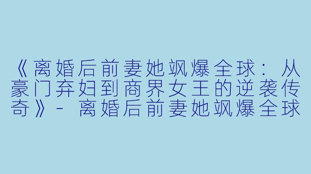 《离婚后前妻她飒爆全球：从豪门弃妇到商界女王的逆袭传奇》-离婚后前妻她飒爆全球