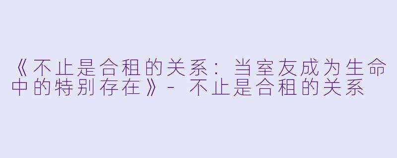 《不止是合租的关系：当室友成为生命中的特别存在》-不止是合租的关系