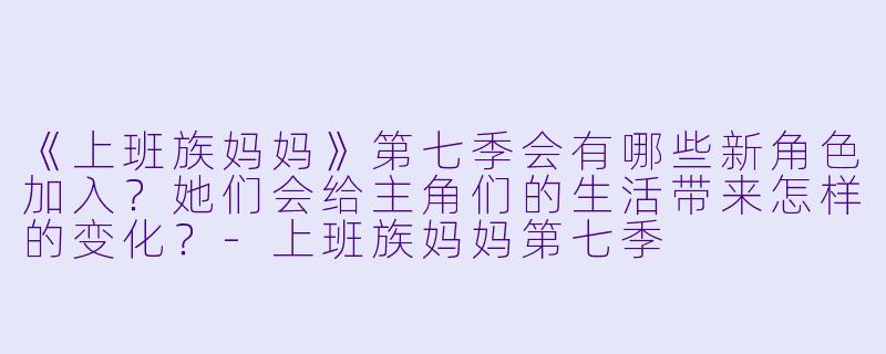 《上班族妈妈》第七季会有哪些新角色加入？她们会给主角们的生活带来怎样的变化？-上班族妈妈第七季