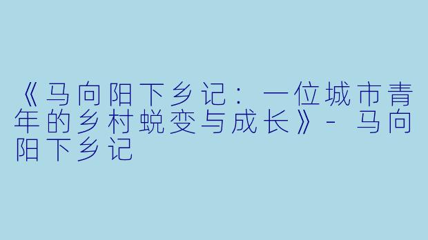 《马向阳下乡记：一位城市青年的乡村蜕变与成长》-马向阳下乡记