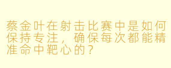 蔡金叶在射击比赛中是如何保持专注，确保每次都能精准命中靶心的？