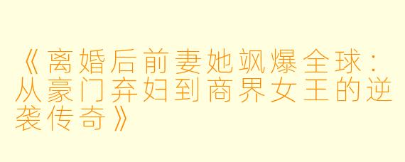 《离婚后前妻她飒爆全球：从豪门弃妇到商界女王的逆袭传奇》