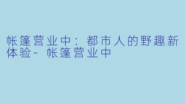 帐篷营业中：都市人的野趣新体验-帐篷营业中