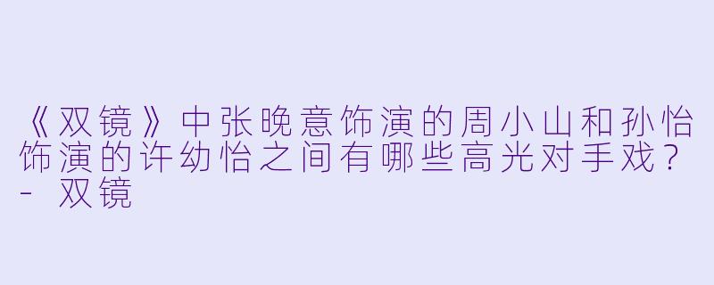 《双镜》中张晚意饰演的周小山和孙怡饰演的许幼怡之间有哪些高光对手戏？-双镜