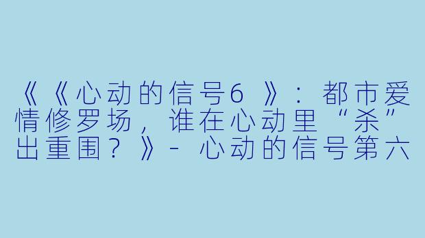 《《心动的信号6》：都市爱情修罗场，谁在心动里“杀”出重围？》-心动的信号第六季