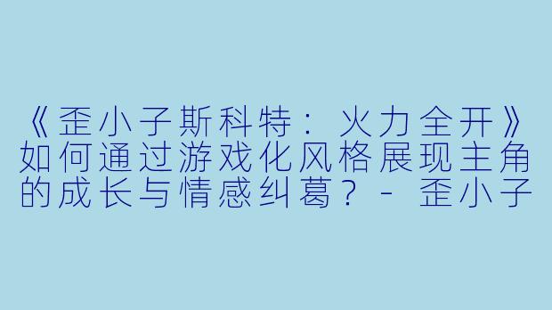 《歪小子斯科特：火力全开》如何通过游戏化风格展现主角的成长与情感纠葛？-歪小子斯科特：火力全开
