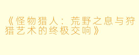 《怪物猎人：荒野之息与狩猎艺术的终极交响》