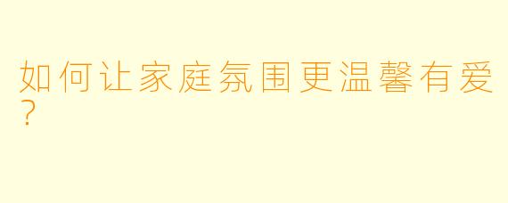 如何让家庭氛围更温馨有爱？
