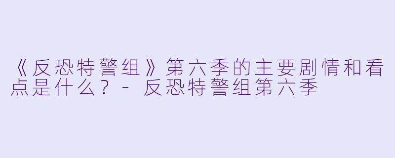 《反恐特警组》第六季的主要剧情和看点是什么？-反恐特警组第六季