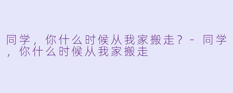 同学，你什么时候从我家搬走？-同学，你什么时候从我家搬走