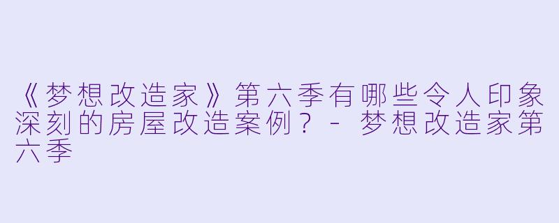 《梦想改造家》第六季有哪些令人印象深刻的房屋改造案例？-梦想改造家第六季