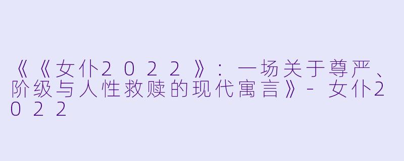 《《女仆2022》：一场关于尊严、阶级与人性救赎的现代寓言》-女仆2022