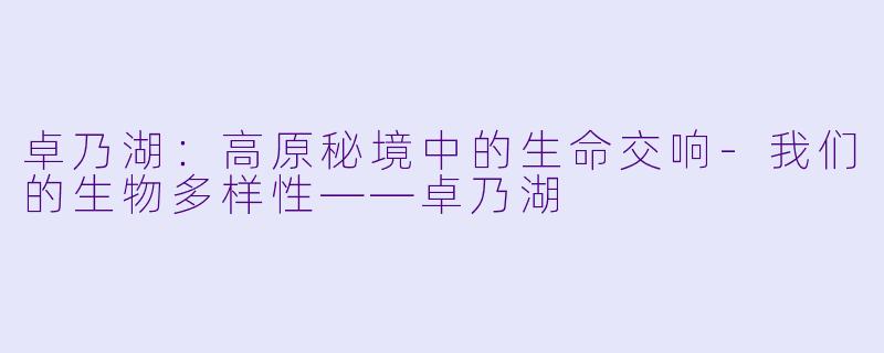 卓乃湖：高原秘境中的生命交响-我们的生物多样性——卓乃湖
