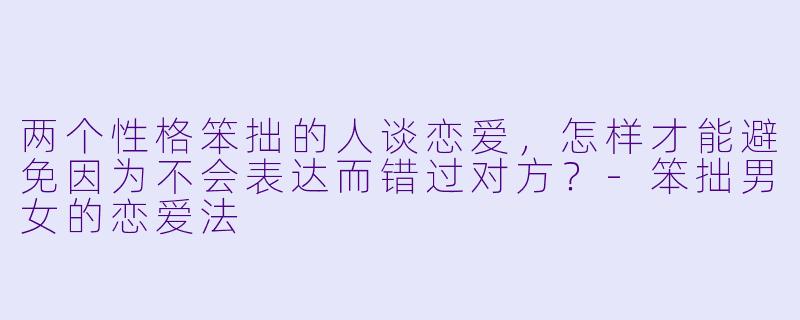 两个性格笨拙的人谈恋爱，怎样才能避免因为不会表达而错过对方？-笨拙男女的恋爱法