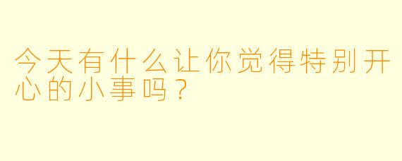 今天有什么让你觉得特别开心的小事吗？
