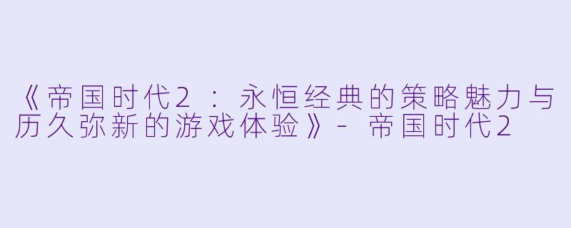 《帝国时代2：永恒经典的策略魅力与历久弥新的游戏体验》-帝国时代2