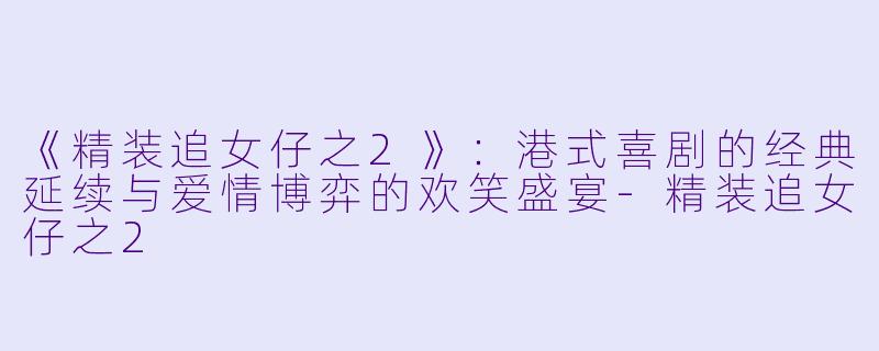 《精装追女仔之2》：港式喜剧的经典延续与爱情博弈的欢笑盛宴-精装追女仔之2