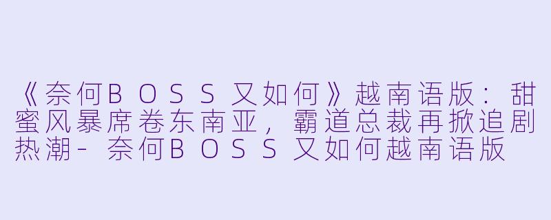 《奈何BOSS又如何》越南语版：甜蜜风暴席卷东南亚，霸道总裁再掀追剧热潮-奈何BOSS又如何越南语版