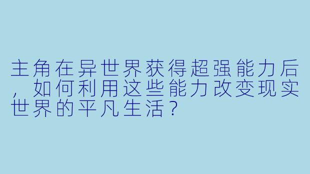 主角在异世界获得超强能力后，如何利用这些能力改变现实世界的平凡生活？