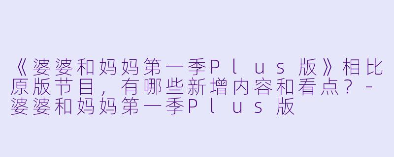 《婆婆和妈妈第一季Plus版》相比原版节目，有哪些新增内容和看点？-婆婆和妈妈第一季Plus版