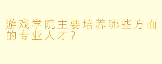 游戏学院主要培养哪些方面的专业人才？