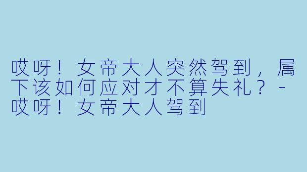 哎呀！女帝大人突然驾到，属下该如何应对才不算失礼？-哎呀！女帝大人驾到