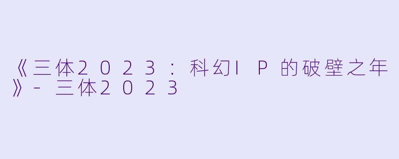 《三体2023：科幻IP的破壁之年》-三体2023