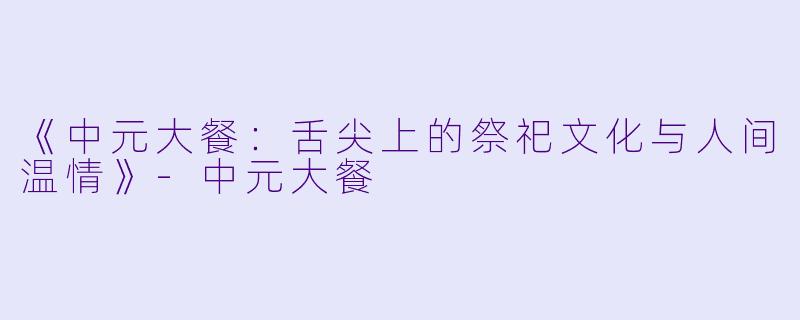 《中元大餐：舌尖上的祭祀文化与人间温情》-中元大餐