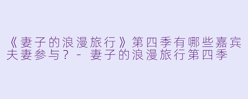 《妻子的浪漫旅行》第四季有哪些嘉宾夫妻参与？-妻子的浪漫旅行第四季