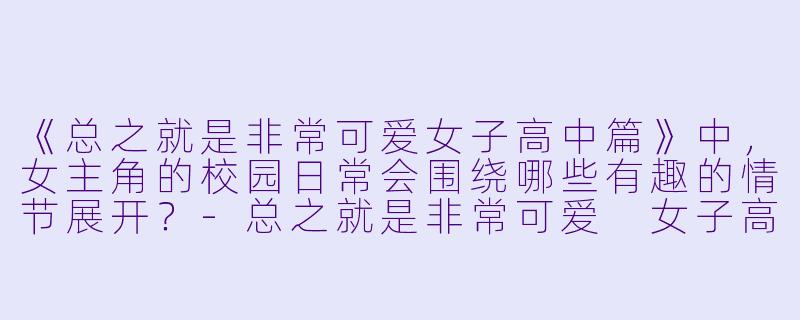 《总之就是非常可爱女子高中篇》中，女主角的校园日常会围绕哪些有趣的情节展开？-总之就是非常可爱 女子高中篇