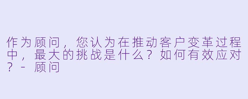 作为顾问,您认为在推动客户变革过程中,最大的挑战是什么?如何有效应对?