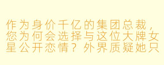 作为身价千亿的集团总裁，您为何会选择与这位大牌女星公开恋情？外界质疑她只是看中您的财富和资源。