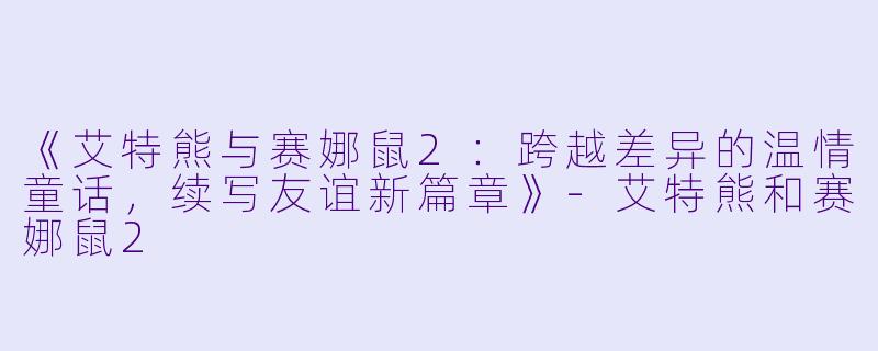 《艾特熊与赛娜鼠2：跨越差异的温情童话，续写友谊新篇章》-艾特熊和赛娜鼠2