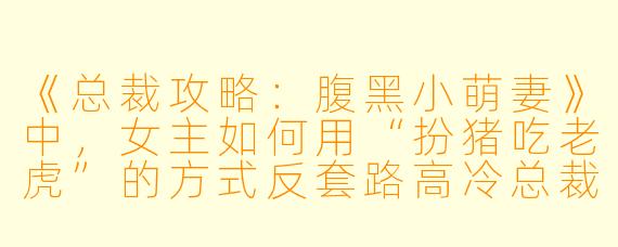《总裁攻略：腹黑小萌妻》中，女主如何用“扮猪吃老虎”的方式反套路高冷总裁？