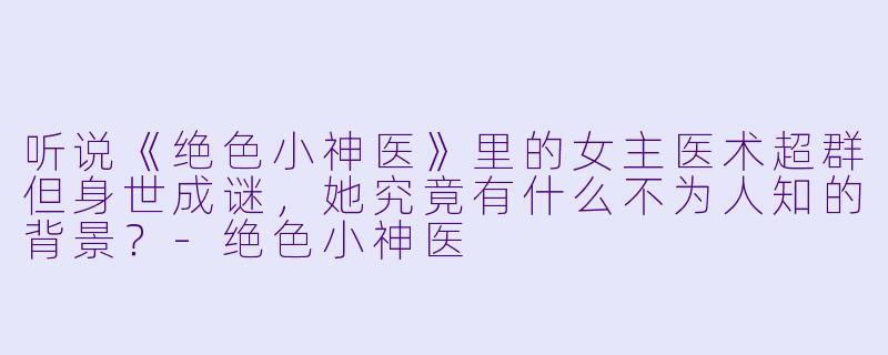 听说《绝色小神医》里的女主医术超群但身世成谜，她究竟有什么不为人知的背景？-绝色小神医