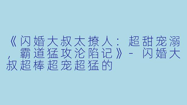 《闪婚大叔太撩人：超甜宠溺，霸道猛攻沦陷记》-闪婚大叔超棒超宠超猛的