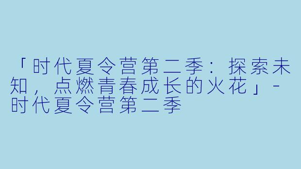 「时代夏令营第二季：探索未知，点燃青春成长的火花」-时代夏令营第二季