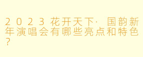 2023花开天下·国韵新年演唱会有哪些亮点和特色？