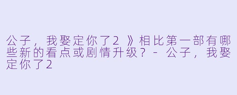 公子，我娶定你了2》相比第一部有哪些新的看点或剧情升级？-公子，我娶定你了2