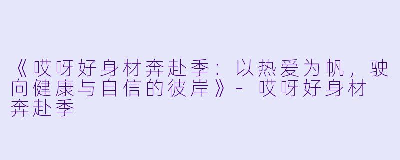 《哎呀好身材奔赴季：以热爱为帆，驶向健康与自信的彼岸》-哎呀好身材 奔赴季