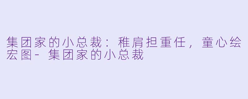 集团家的小总裁：稚肩担重任，童心绘宏图-集团家的小总裁