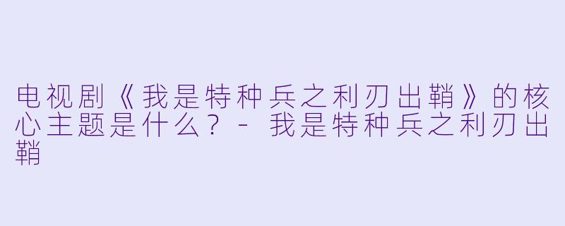 电视剧《我是特种兵之利刃出鞘》的核心主题是什么？-我是特种兵之利刃出鞘