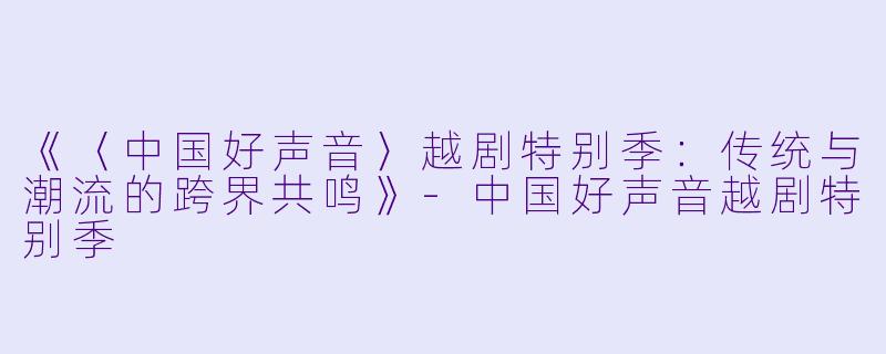 《〈中国好声音〉越剧特别季：传统与潮流的跨界共鸣》-中国好声音越剧特别季