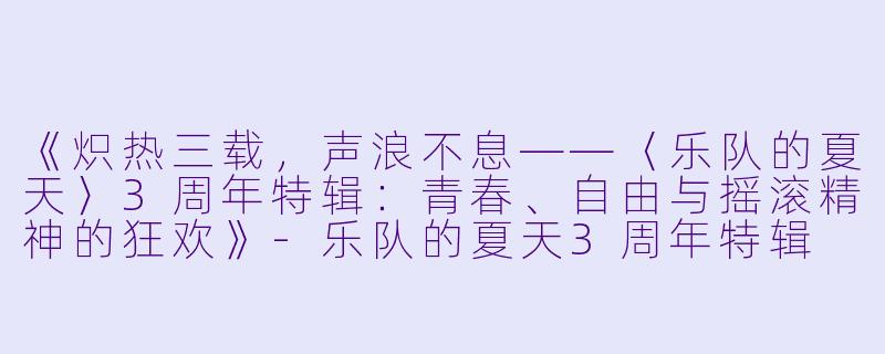 《炽热三载，声浪不息——〈乐队的夏天〉3周年特辑：青春、自由与摇滚精神的狂欢》-乐队的夏天3周年特辑