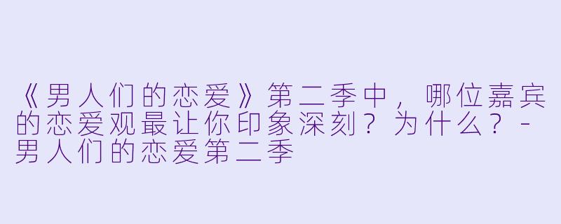 《男人们的恋爱》第二季中，哪位嘉宾的恋爱观最让你印象深刻？为什么？-男人们的恋爱第二季