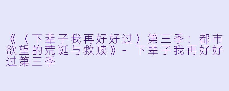 《〈下辈子我再好好过〉第三季：都市欲望的荒诞与救赎》-下辈子我再好好过第三季