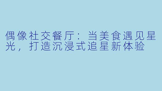 偶像社交餐厅：当美食遇见星光，打造沉浸式追星新体验